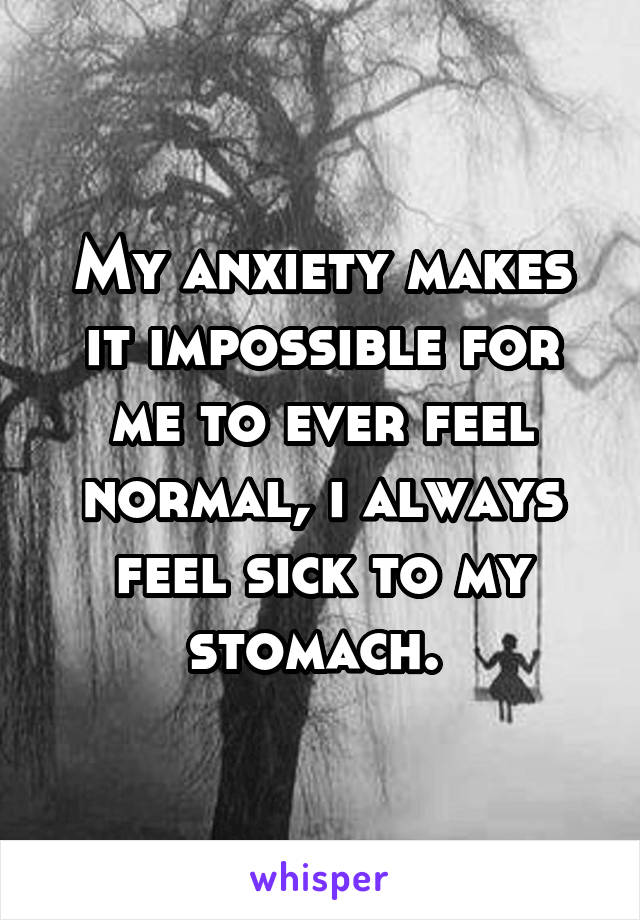 My anxiety makes it impossible for me to ever feel normal, i always feel sick to my stomach. 