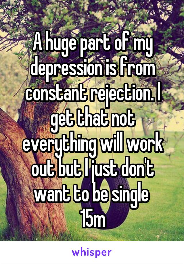 A huge part of my depression is from constant rejection. I get that not everything will work out but I just don't want to be single 
15m