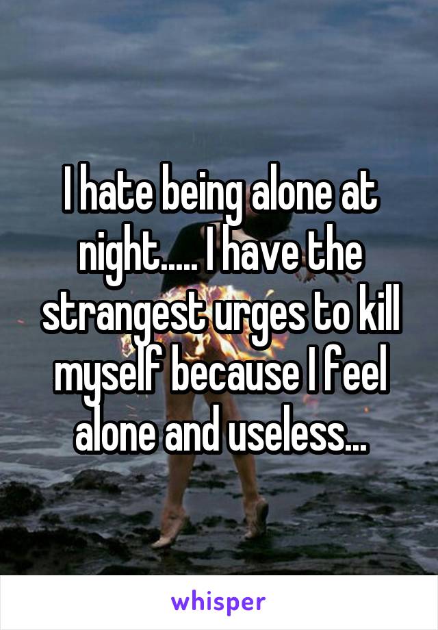 I hate being alone at night..... I have the strangest urges to kill myself because I feel alone and useless...