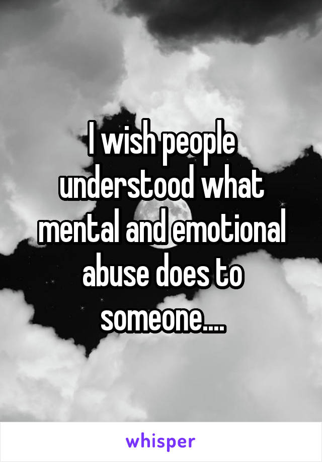 I wish people understood what mental and emotional abuse does to someone....