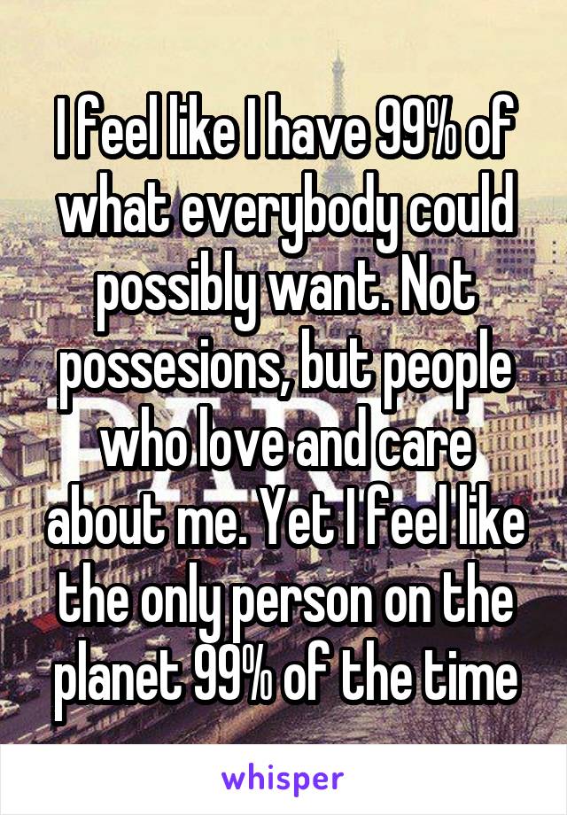 I feel like I have 99% of what everybody could possibly want. Not possesions, but people who love and care about me. Yet I feel like the only person on the planet 99% of the time