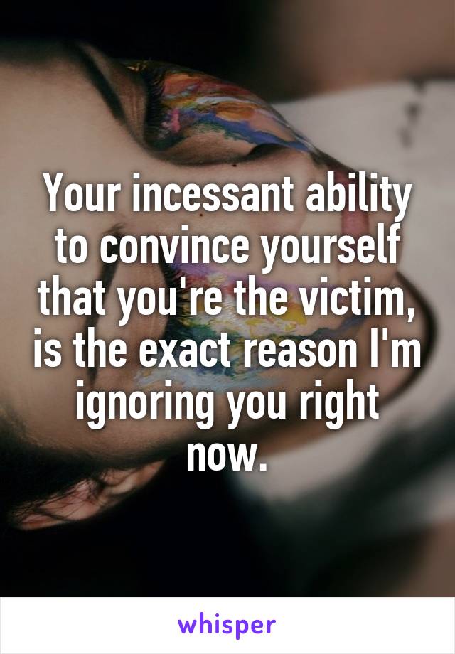 Your incessant ability to convince yourself that you're the victim, is the exact reason I'm ignoring you right now.
