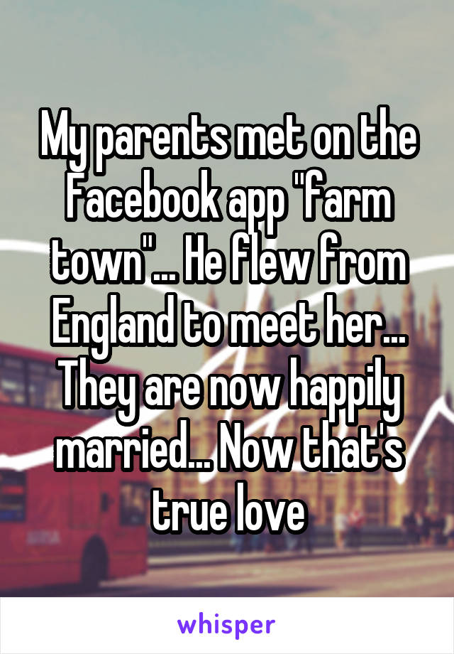 My parents met on the Facebook app "farm town"... He flew from England to meet her... They are now happily married... Now that's true love