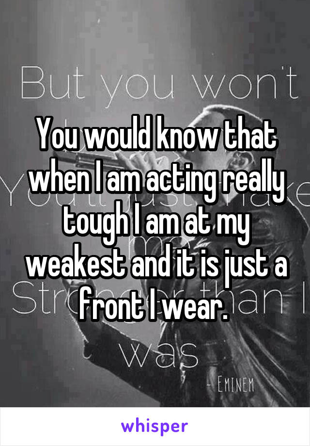 You would know that when I am acting really tough I am at my weakest and it is just a front I wear. 
