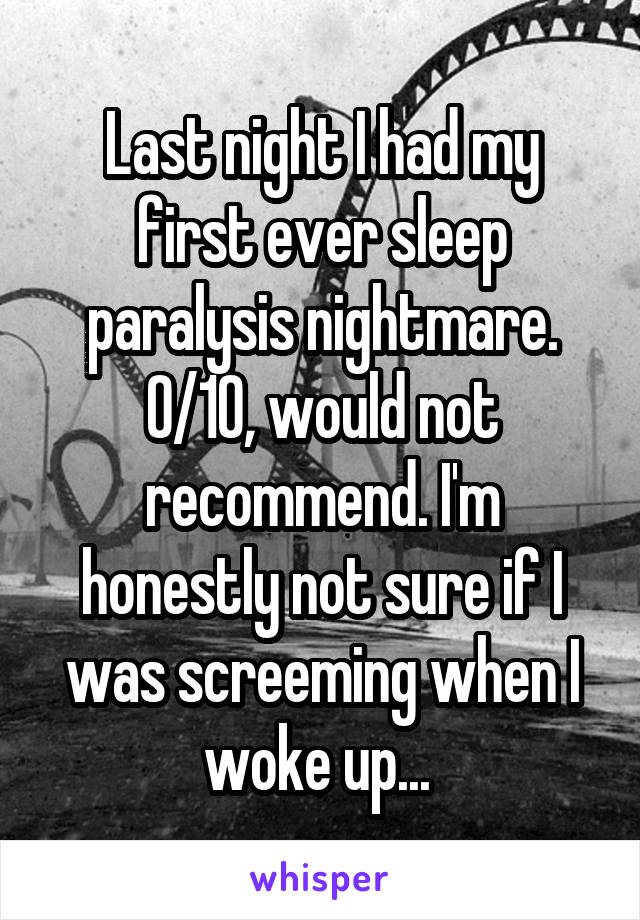 Last night I had my first ever sleep paralysis nightmare. 0/10, would not recommend. I'm honestly not sure if I was screeming when I woke up... 