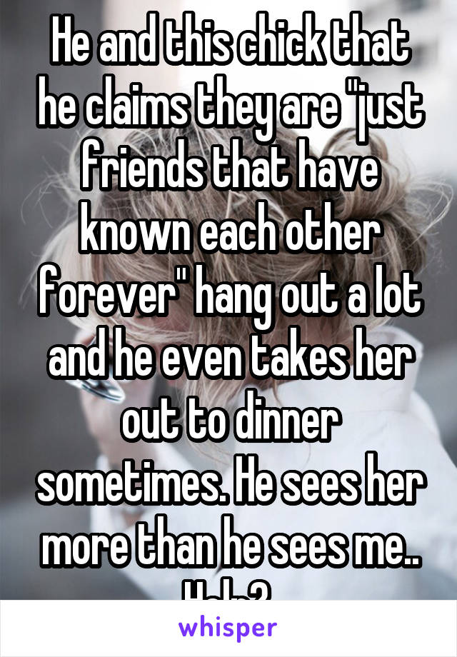 He and this chick that he claims they are "just friends that have known each other forever" hang out a lot and he even takes her out to dinner sometimes. He sees her more than he sees me.. Help? 