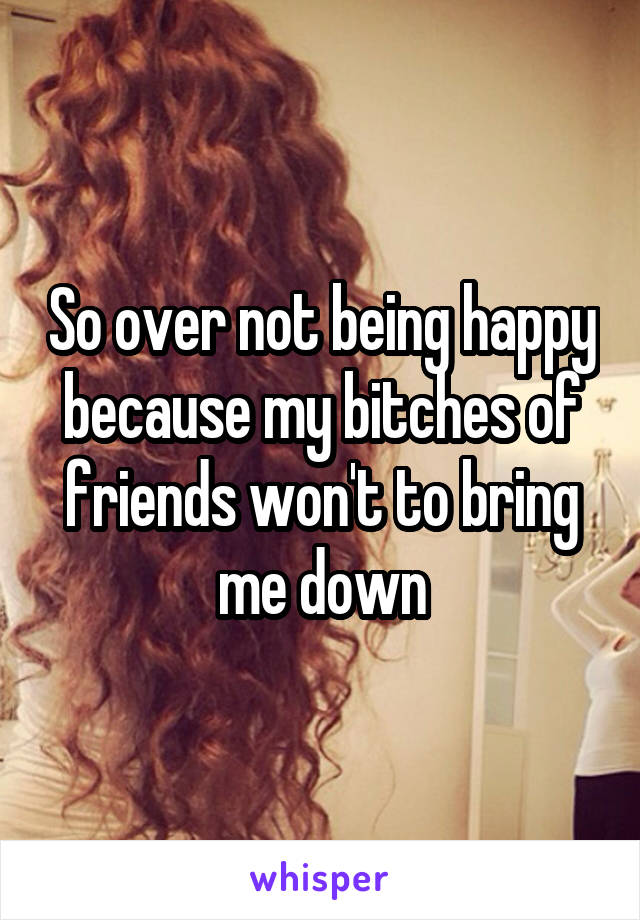 So over not being happy because my bitches of friends won't to bring me down
