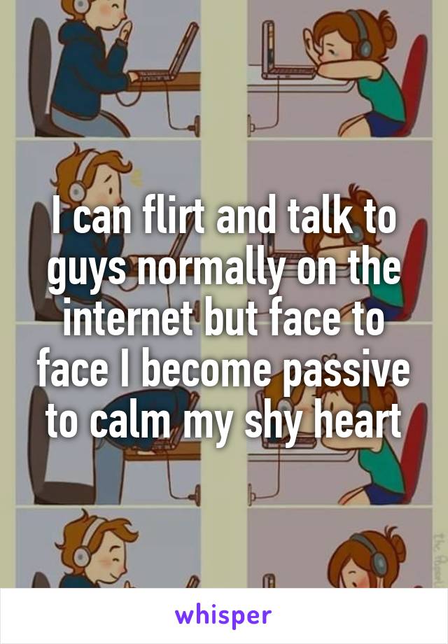 I can flirt and talk to guys normally on the internet but face to face I become passive to calm my shy heart