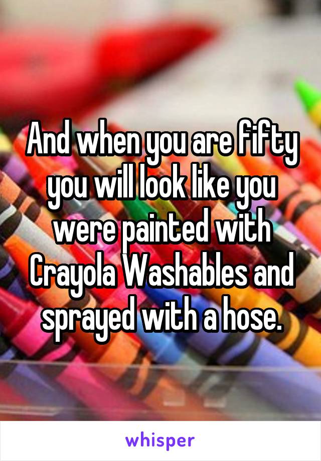 And when you are fifty you will look like you were painted with Crayola Washables and sprayed with a hose.