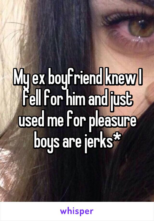 My ex boyfriend knew I fell for him and just used me for pleasure boys are jerks*