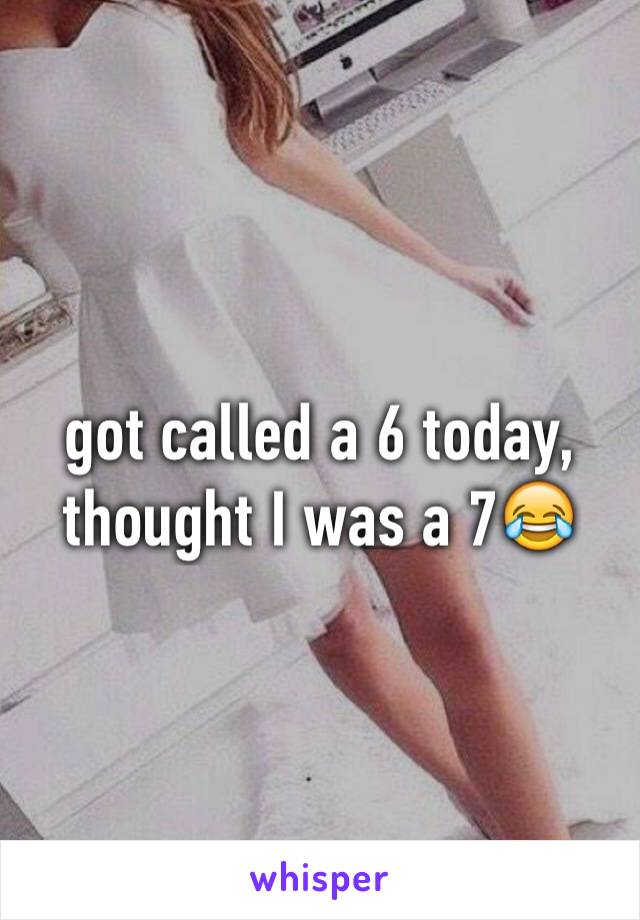 got called a 6 today, thought I was a 7😂