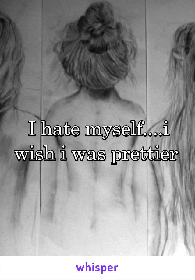 I hate myself....i wish i was prettier 