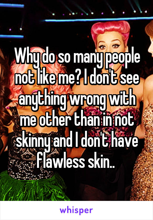 Why do so many people not like me? I don't see anything wrong with me other than in not skinny and I don't have flawless skin.. 