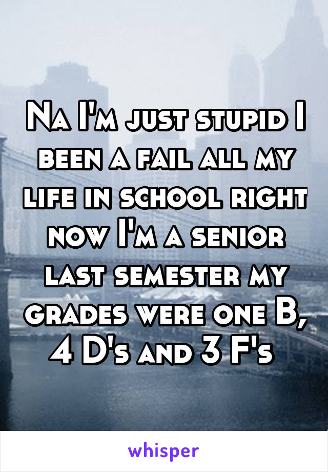 Na I'm just stupid I been a fail all my life in school right now I'm a senior last semester my grades were one B, 4 D's and 3 F's 