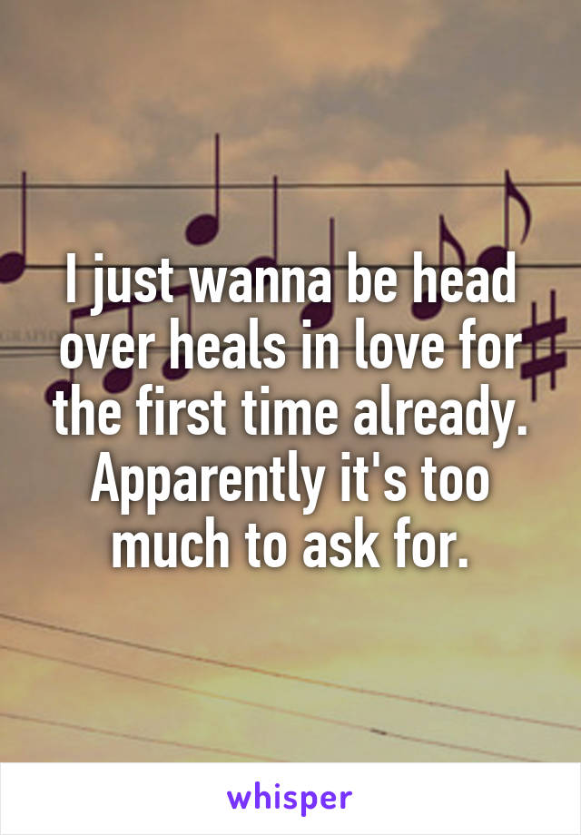 I just wanna be head over heals in love for the first time already. Apparently it's too much to ask for.