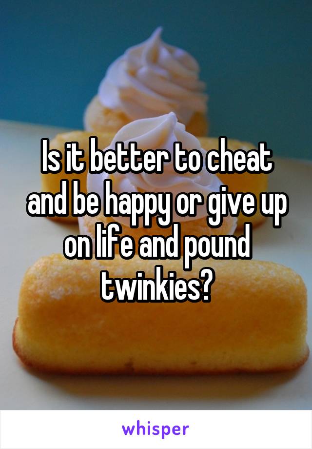 Is it better to cheat and be happy or give up on life and pound twinkies?