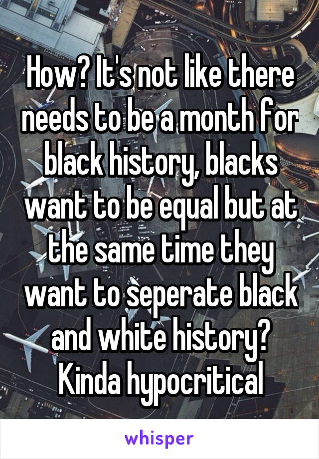 How? It's not like there needs to be a month for black history, blacks want to be equal but at the same time they want to seperate black and white history? Kinda hypocritical