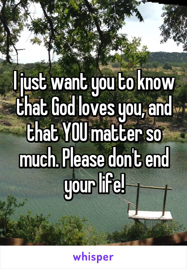 I just want you to know that God loves you, and that YOU matter so much. Please don't end your life!