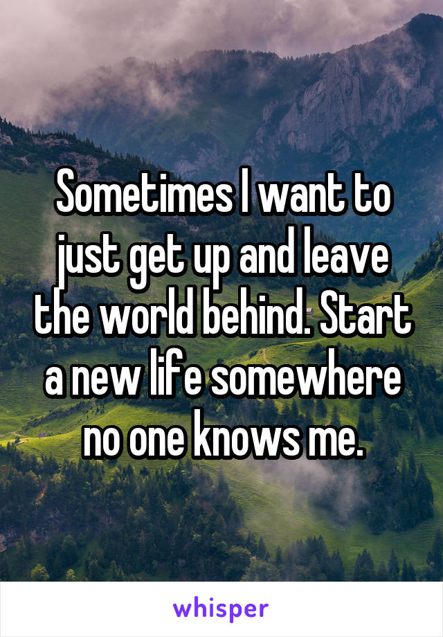 Sometimes I want to just get up and leave the world behind. Start a new life somewhere no one knows me.