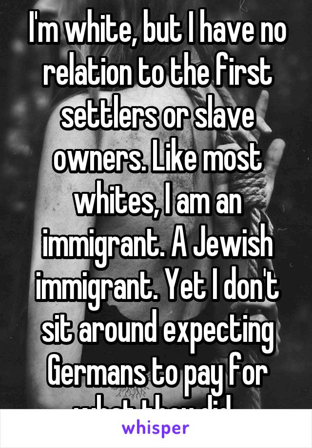 I'm white, but I have no relation to the first settlers or slave owners. Like most whites, I am an immigrant. A Jewish immigrant. Yet I don't sit around expecting Germans to pay for what they did..