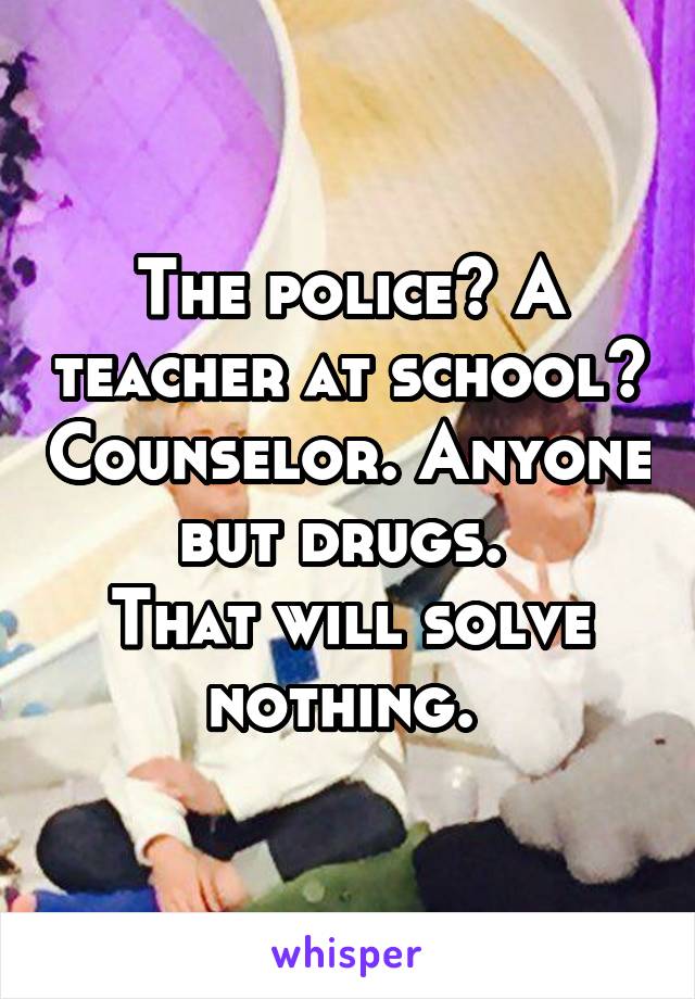 The police? A teacher at school? Counselor. Anyone but drugs. 
That will solve nothing. 