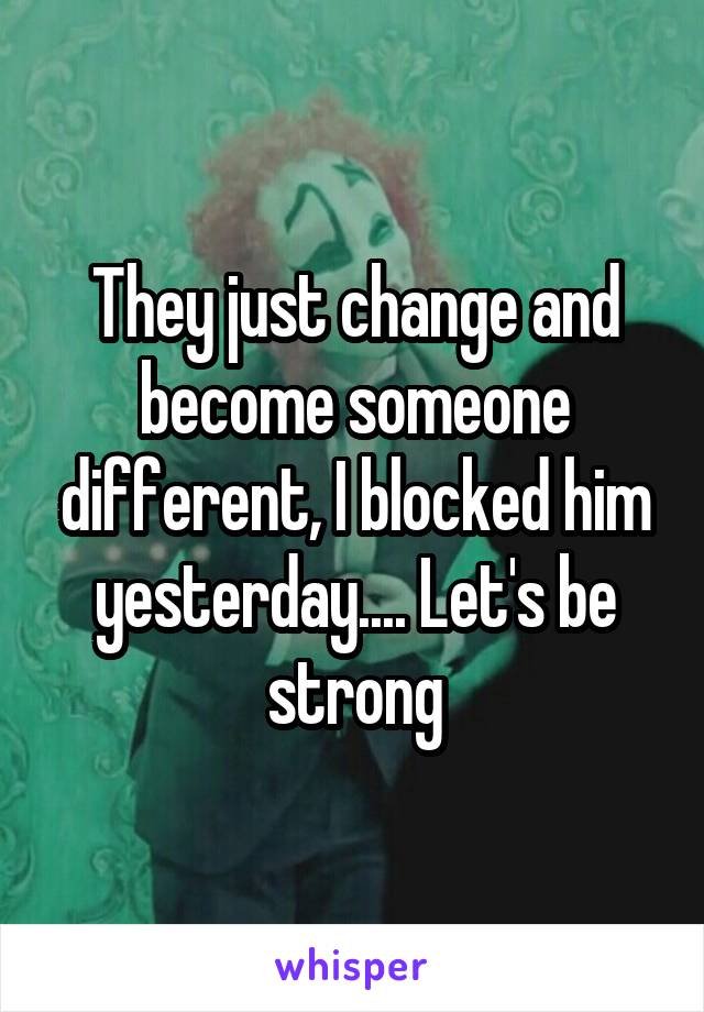 They just change and become someone different, I blocked him yesterday.... Let's be strong