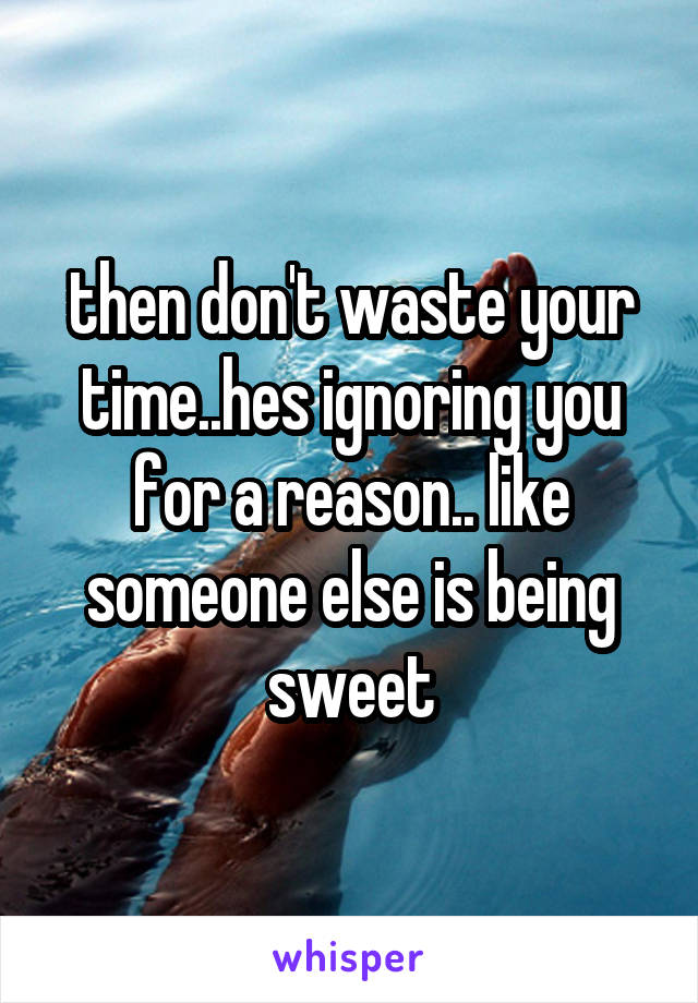 then don't waste your time..hes ignoring you for a reason.. like someone else is being sweet