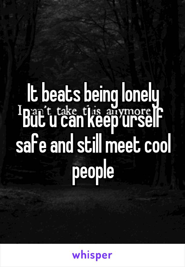 It beats being lonely
But u can keep urself safe and still meet cool people