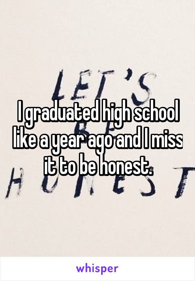 I graduated high school like a year ago and I miss it to be honest.