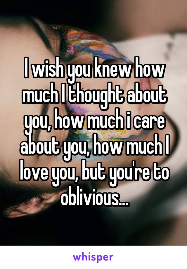 I wish you knew how much I thought about you, how much i care about you, how much I love you, but you're to oblivious...