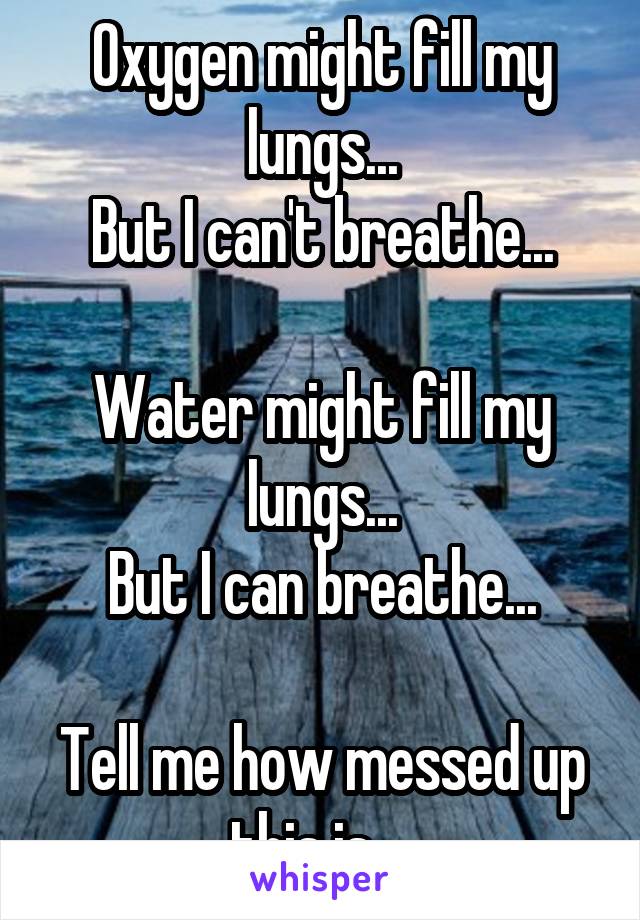 Oxygen might fill my lungs...
But I can't breathe...

Water might fill my lungs...
But I can breathe...

Tell me how messed up this is... 