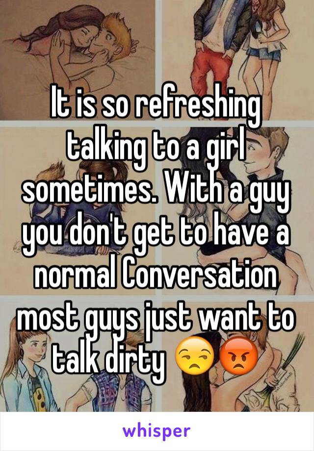 It is so refreshing talking to a girl sometimes. With a guy you don't get to have a normal Conversation most guys just want to talk dirty 😒😡