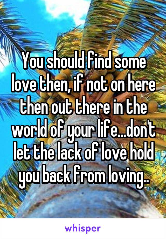 You should find some love then, if not on here then out there in the world of your life...don't let the lack of love hold you back from loving..