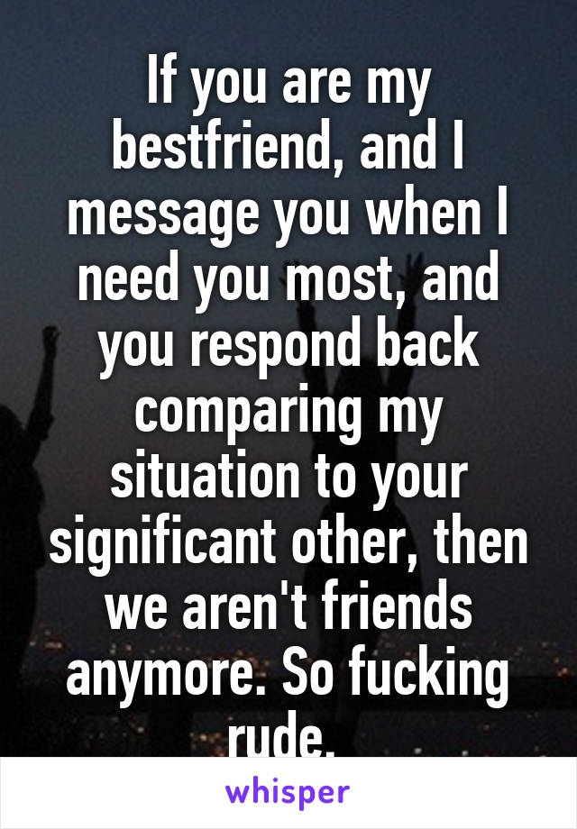 If you are my bestfriend, and I message you when I need you most, and you respond back comparing my situation to your significant other, then we aren't friends anymore. So fucking rude. 