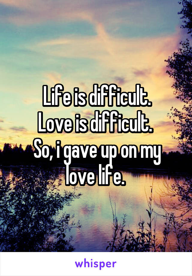 Life is difficult.
Love is difficult. 
So, i gave up on my love life. 