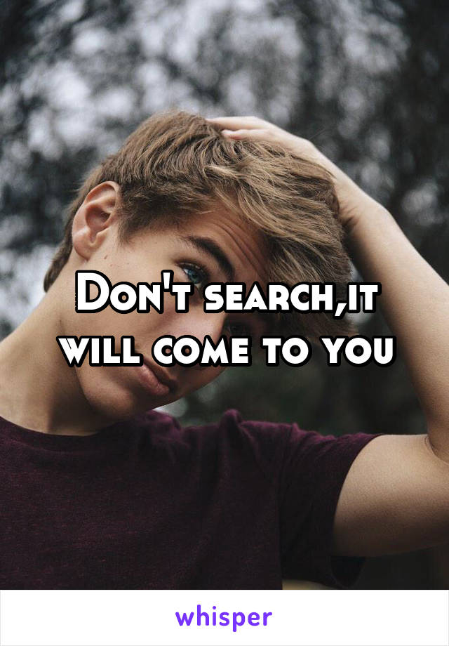 Don't search,it will come to you