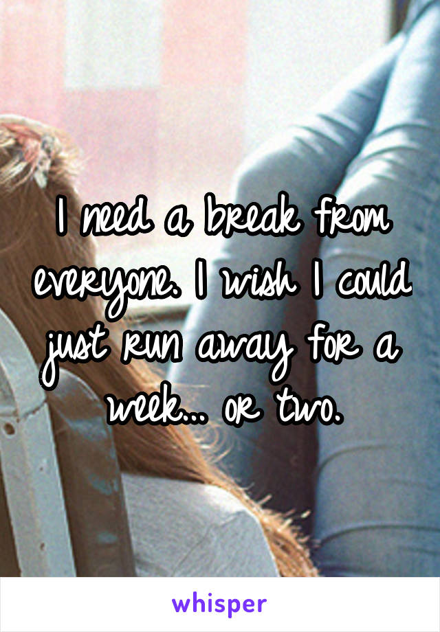 I need a break from everyone. I wish I could just run away for a week... or two.
