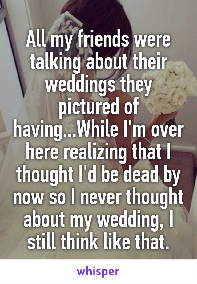 All my friends were talking about their weddings they pictured of having...While I'm over here realizing that I thought I'd be dead by now so I never thought about my wedding, I still think like that.