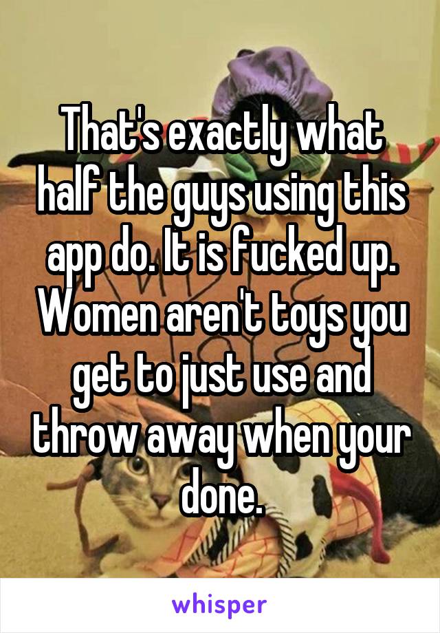 That's exactly what half the guys using this app do. It is fucked up. Women aren't toys you get to just use and throw away when your done.