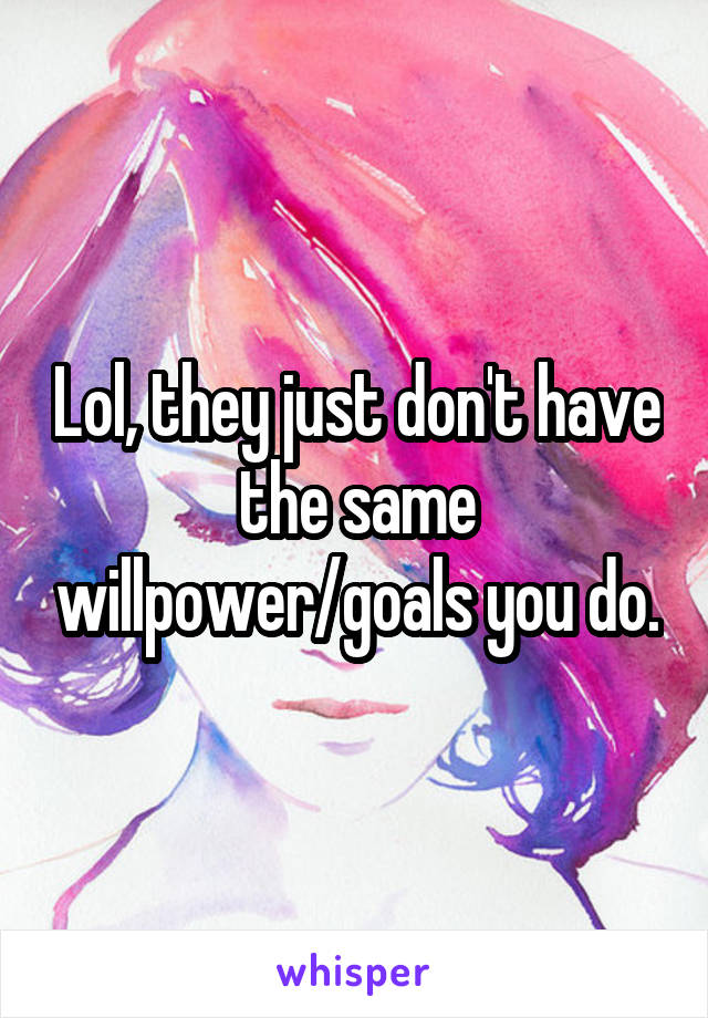 Lol, they just don't have the same willpower/goals you do.