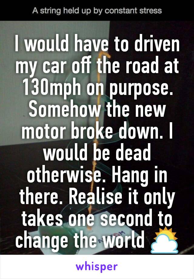 I would have to driven my car off the road at 130mph on purpose. Somehow the new motor broke down. I would be dead otherwise. Hang in there. Realise it only takes one second to change the world ⛅