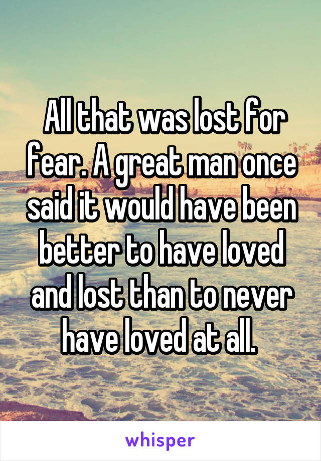  All that was lost for fear. A great man once said it would have been better to have loved and lost than to never have loved at all. 