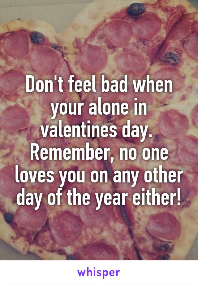 Don't feel bad when your alone in valentines day. 
Remember, no one loves you on any other day of the year either!
