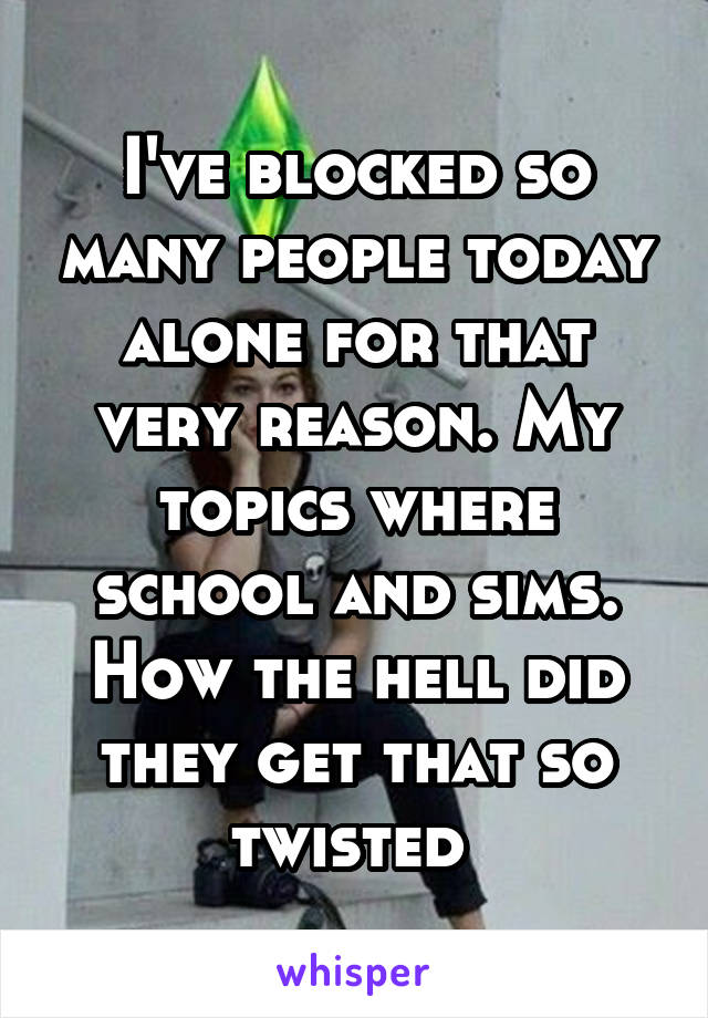 I've blocked so many people today alone for that very reason. My topics where school and sims. How the hell did they get that so twisted 
