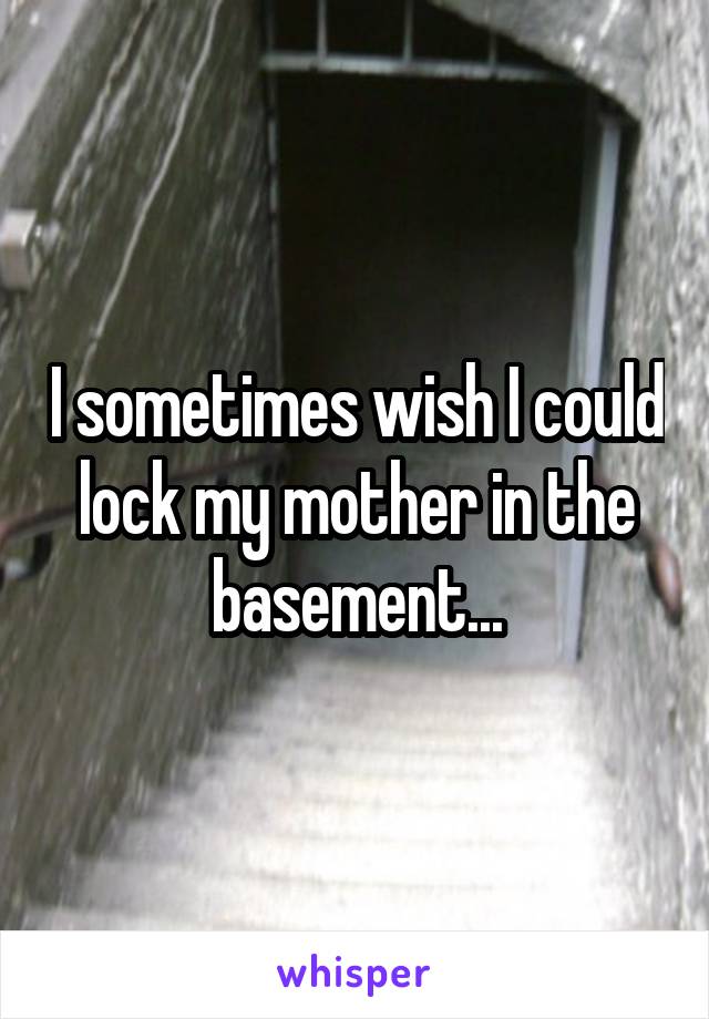 I sometimes wish I could lock my mother in the basement...
