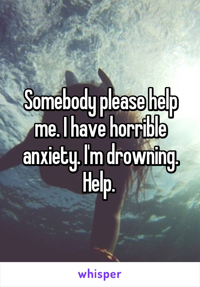 Somebody please help me. I have horrible anxiety. I'm drowning. Help. 