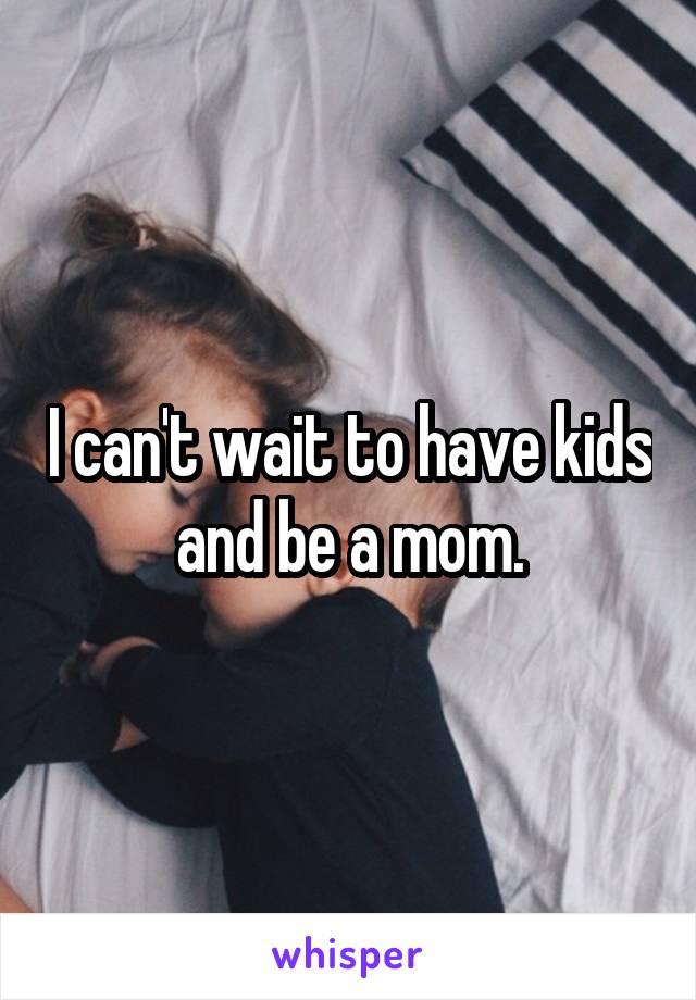 I can't wait to have kids and be a mom.