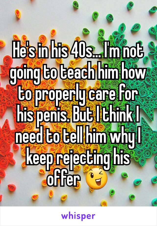He's in his 40s... I'm not going to teach him how to properly care for his penis. But I think I need to tell him why I keep rejecting his offer 😉