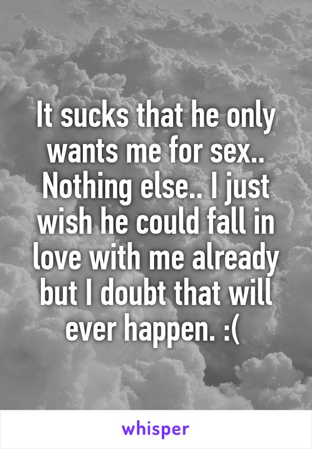 It sucks that he only wants me for sex.. Nothing else.. I just wish he could fall in love with me already but I doubt that will ever happen. :( 