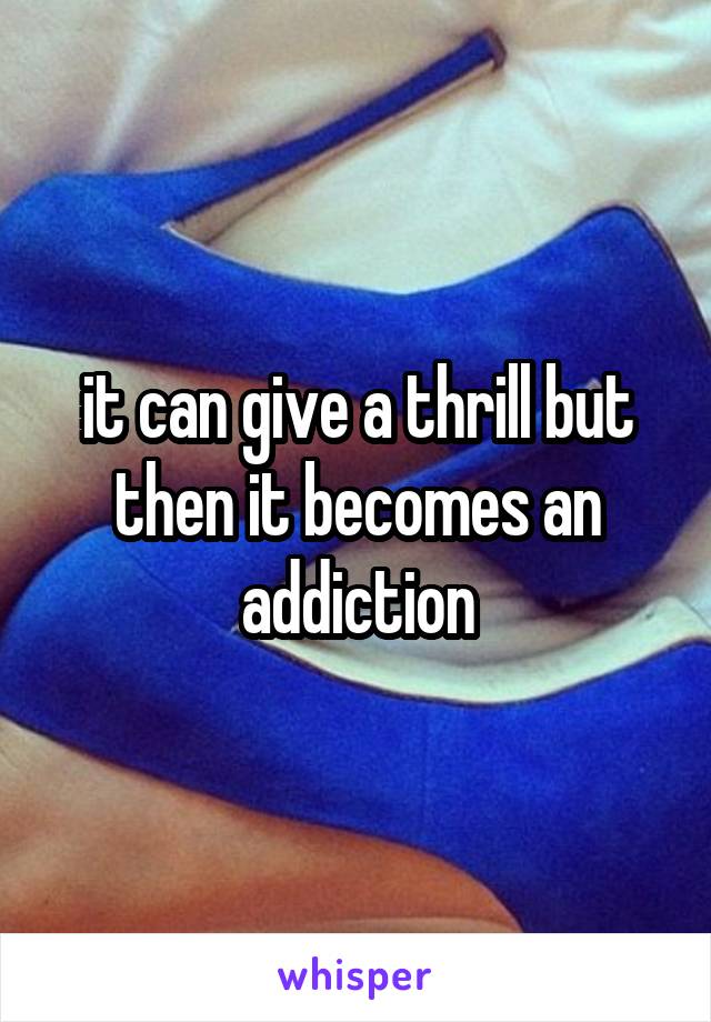 it can give a thrill but then it becomes an addiction